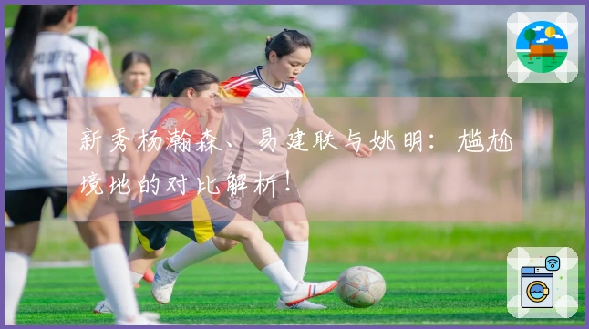 新秀杨瀚森、易建联与姚明：尴尬境地的对比解析！