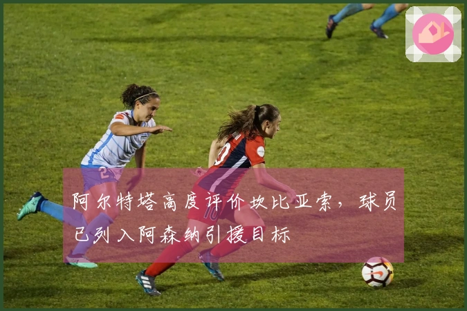 阿尔特塔高度评价坎比亚索，球员已列入阿森纳引援目标