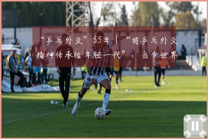 “乒乓外交”55年｜“将乒乓外交精神传承给年轻一代”，当今世界更需此精神