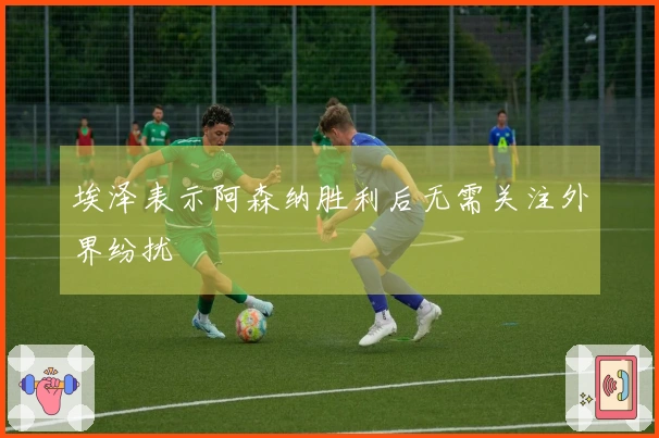 埃泽表示阿森纳胜利后无需关注外界纷扰