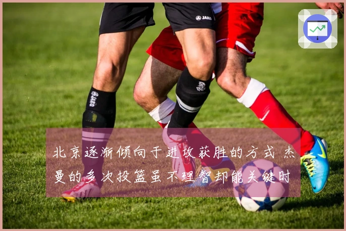 北京逐渐倾向于进攻获胜的方式 杰曼的多次投篮虽不理智却能关键时刻救场