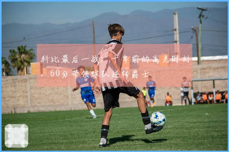 科比最后一战：十年前的高光时刻，60分带领球队逆转爵士
