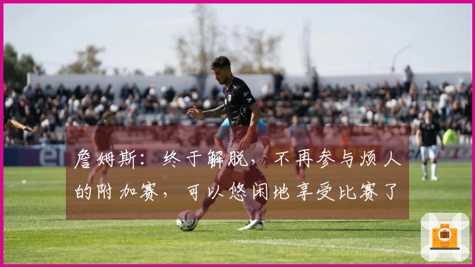 詹姆斯：终于解脱，不再参与烦人的附加赛，可以悠闲地享受比赛了