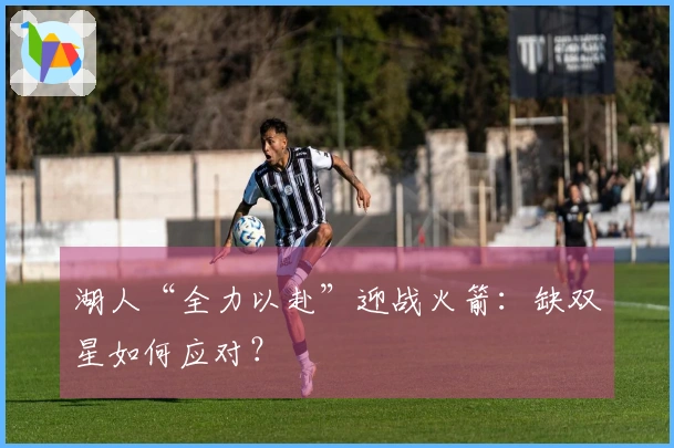 湖人“全力以赴”迎战火箭：缺双星如何应对？