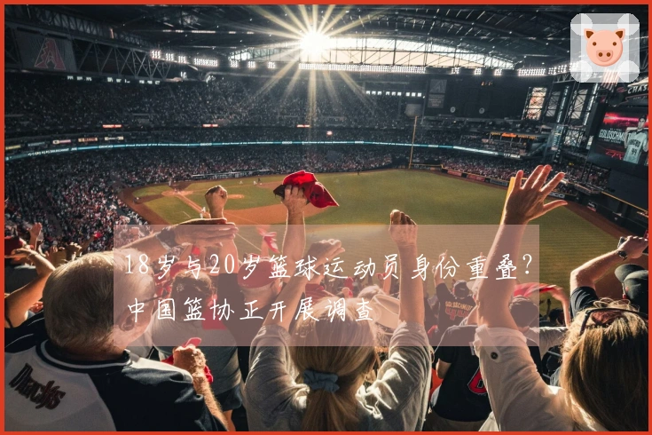 18岁与20岁篮球运动员身份重叠？中国篮协正开展调查